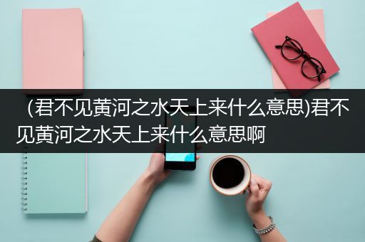 （君不见黄河之水天上来什么意思)君不见黄河之水天上来什么意思啊